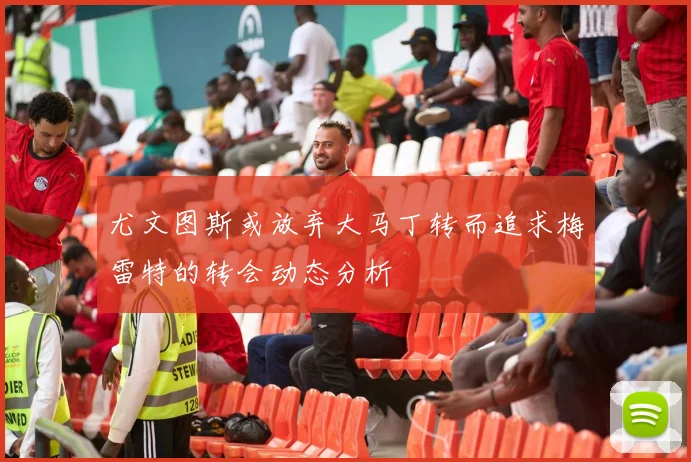 尤文图斯或放弃大马丁转而追求梅雷特的转会动态分析