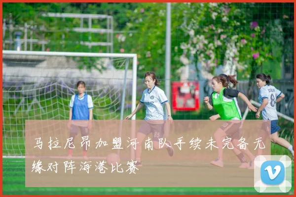 马拉尼昂加盟河南队手续未完备无缘对阵海港比赛