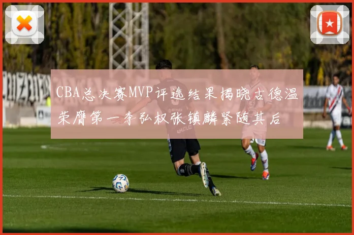 CBA总决赛MVP评选结果揭晓古德温荣膺第一李弘权张镇麟紧随其后