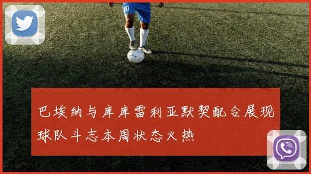 巴埃纳与库库雷利亚默契配合展现球队斗志本周状态火热