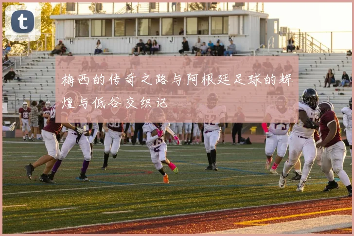 梅西的传奇之路与阿根廷足球的辉煌与低谷交织记