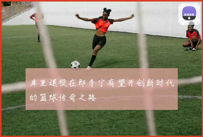 库里退役在即李宁有望开创新时代的篮球传奇之路