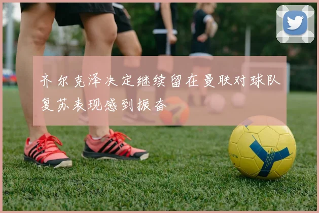 齐尔克泽决定继续留在曼联对球队复苏表现感到振奋
