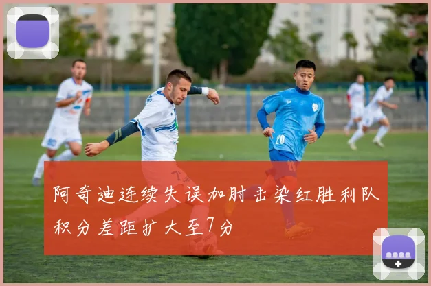 阿奇迪连续失误加肘击染红胜利队积分差距扩大至7分