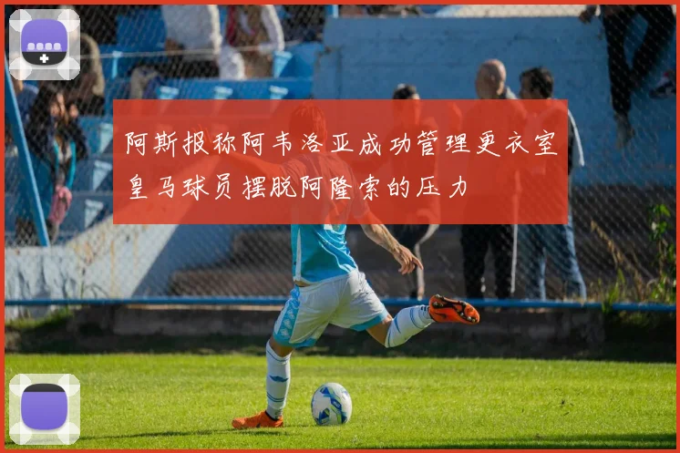 阿斯报称阿韦洛亚成功管理更衣室皇马球员摆脱阿隆索的压力