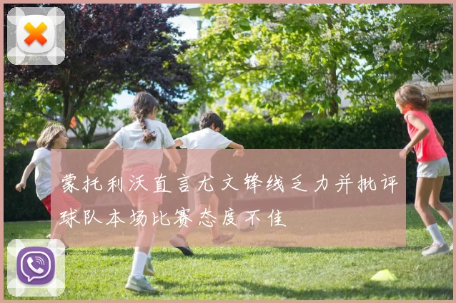 蒙托利沃直言尤文锋线乏力并批评球队本场比赛态度不佳