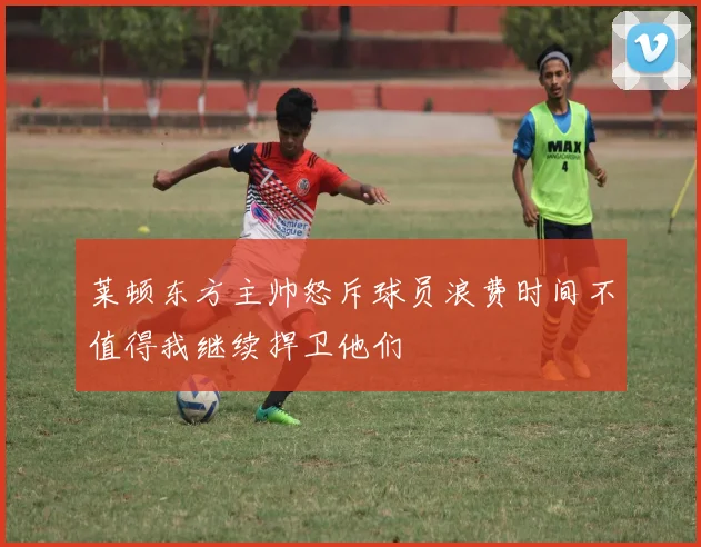 莱顿东方主帅怒斥球员浪费时间不值得我继续捍卫他们