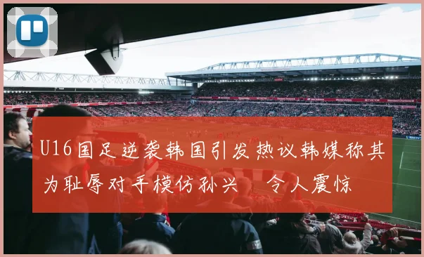 U16国足逆袭韩国引发热议韩媒称其为耻辱对手模仿孙兴慜令人震惊