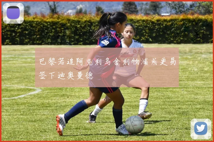 巴黎若追阿克利乌舍利物浦或更易签下迪奥曼德