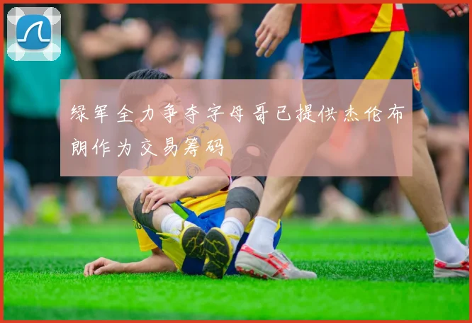 绿军全力争夺字母哥已提供杰伦布朗作为交易筹码