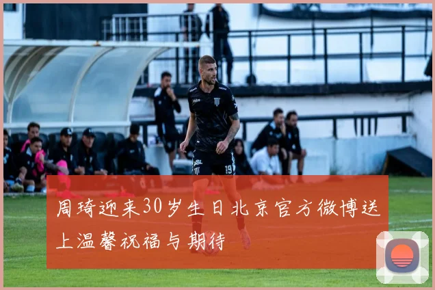周琦迎来30岁生日北京官方微博送上温馨祝福与期待