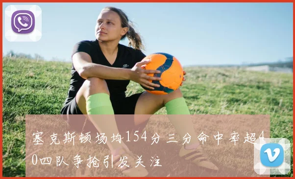 塞克斯顿场均154分三分命中率超40四队争抢引发关注