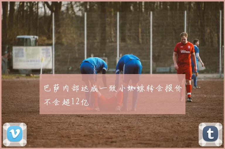 巴萨内部达成一致小蜘蛛转会报价不会超12亿