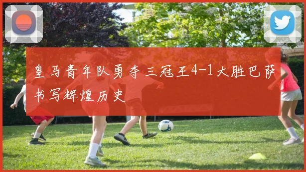 皇马青年队勇夺三冠王4-1大胜巴萨书写辉煌历史