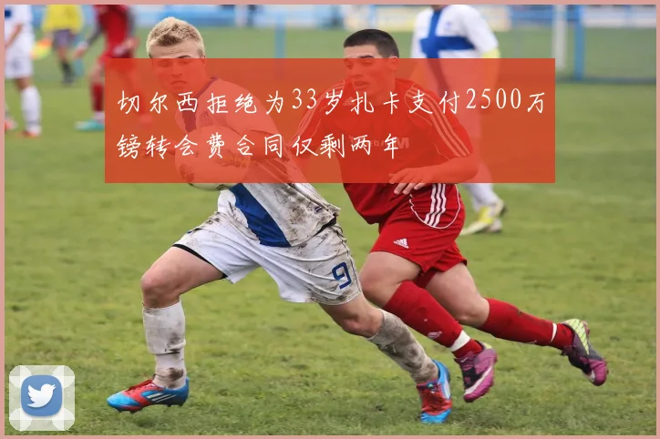 切尔西拒绝为33岁扎卡支付2500万镑转会费合同仅剩两年