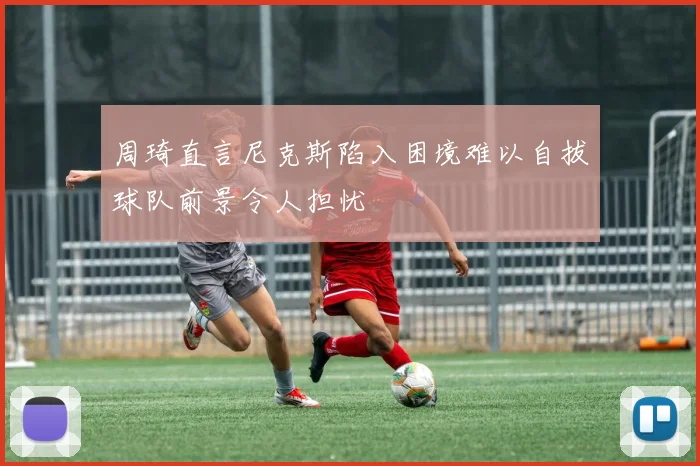 周琦直言尼克斯陷入困境难以自拔球队前景令人担忧