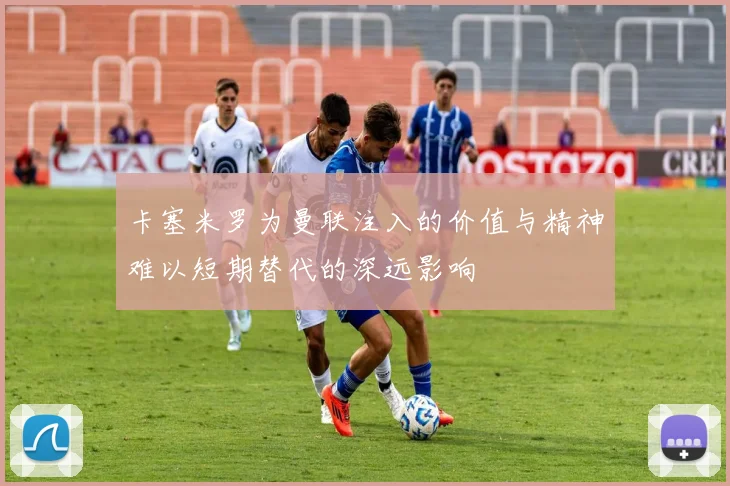 卡塞米罗为曼联注入的价值与精神难以短期替代的深远影响